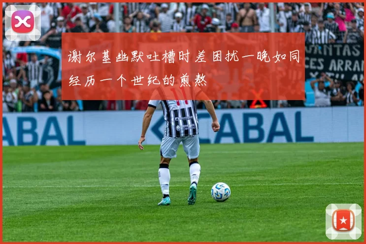 谢尔基幽默吐槽时差困扰一晚如同经历一个世纪的煎熬