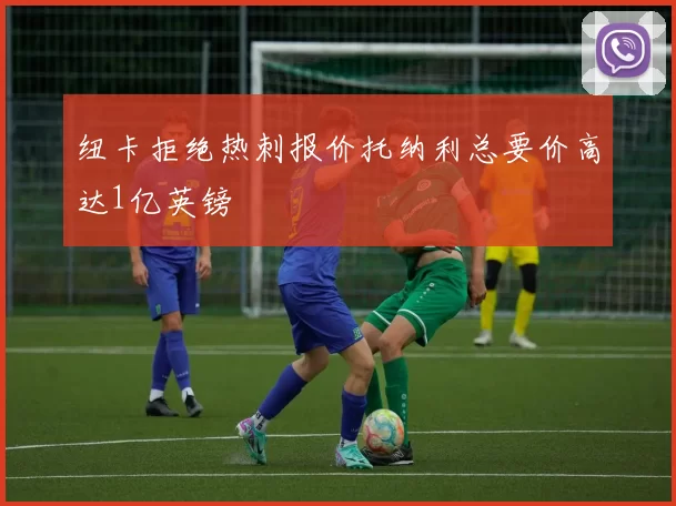 纽卡拒绝热刺报价托纳利总要价高达1亿英镑