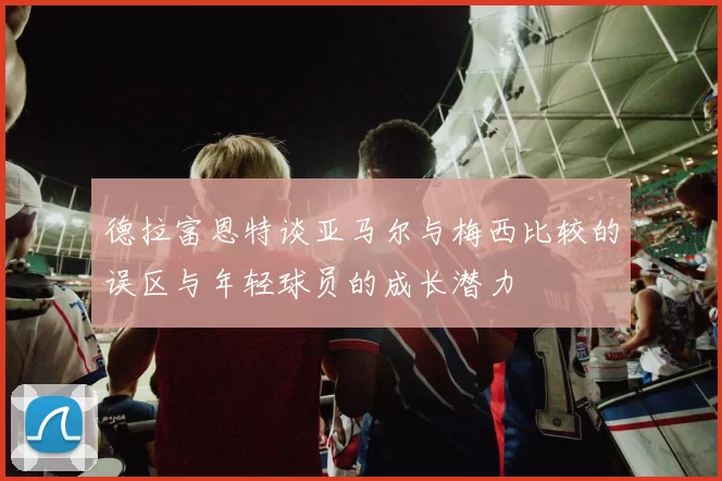德拉富恩特谈亚马尔与梅西比较的误区与年轻球员的成长潜力