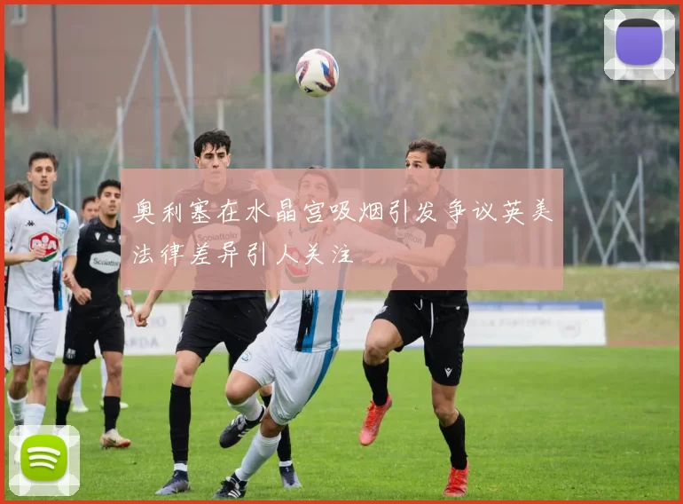 奥利塞在水晶宫吸烟引发争议英美法律差异引人关注