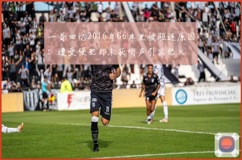 一哥回忆2016年G6库里被驱逐原因:遭受侵犯却未获哨声引发怒火