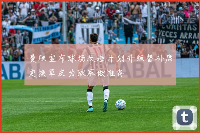 曼联宣布球场改造计划升级替补席更换草皮为欧冠做准备