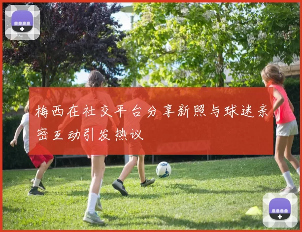 梅西在社交平台分享新照与球迷亲密互动引发热议