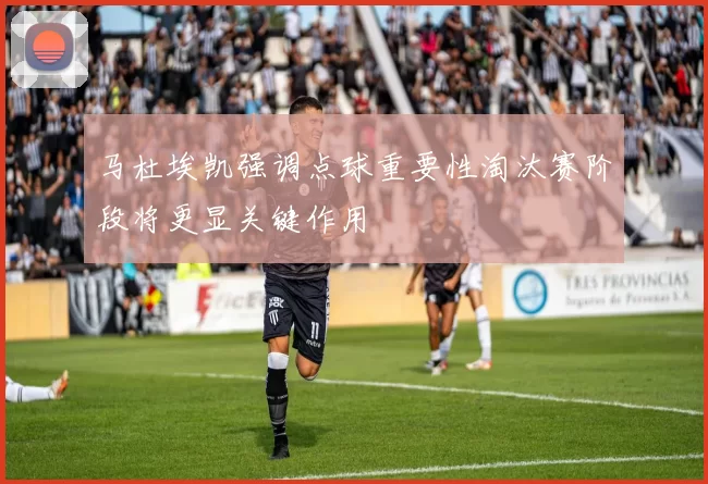 马杜埃凯强调点球重要性淘汰赛阶段将更显关键作用