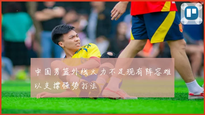 中国男篮外线火力不足现有阵容难以支撑强势打法