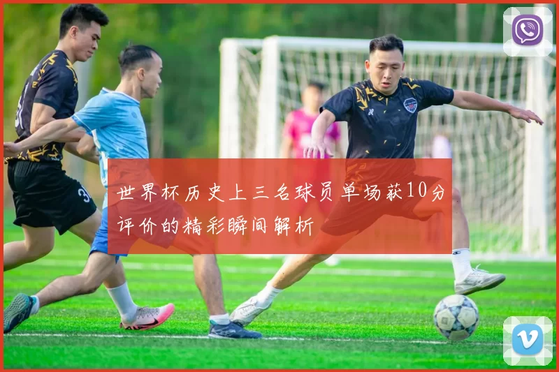 世界杯历史上三名球员单场获10分评价的精彩瞬间解析