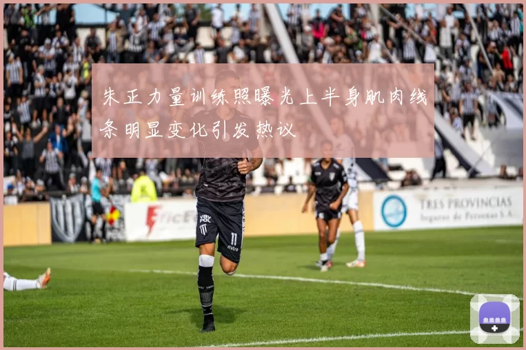 朱正力量训练照曝光上半身肌肉线条明显变化引发热议